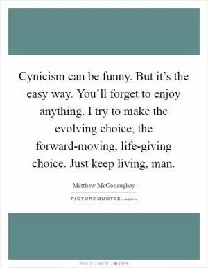 Cynicism can be funny. But it’s the easy way. You’ll forget to enjoy anything. I try to make the evolving choice, the forward-moving, life-giving choice. Just keep living, man Picture Quote #1