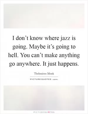 I don’t know where jazz is going. Maybe it’s going to hell. You can’t make anything go anywhere. It just happens Picture Quote #1