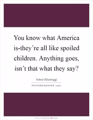 You know what America is-they’re all like spoiled children. Anything goes, isn’t that what they say? Picture Quote #1