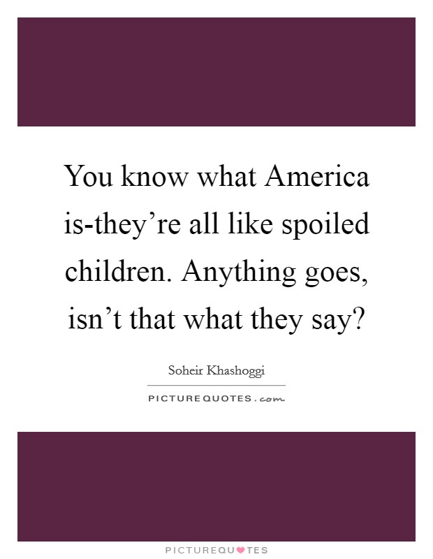 You know what America is-they're all like spoiled children. Anything goes, isn't that what they say? Picture Quote #1