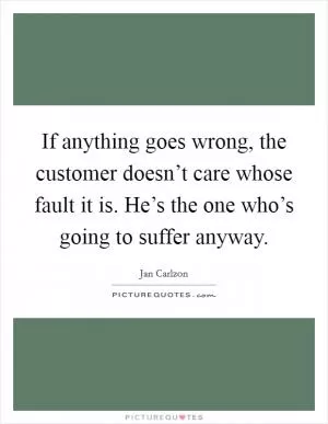 If anything goes wrong, the customer doesn’t care whose fault it is. He’s the one who’s going to suffer anyway Picture Quote #1