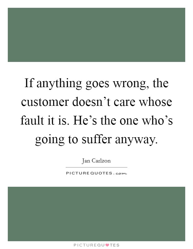If anything goes wrong, the customer doesn't care whose fault it is. He's the one who's going to suffer anyway. Picture Quote #1