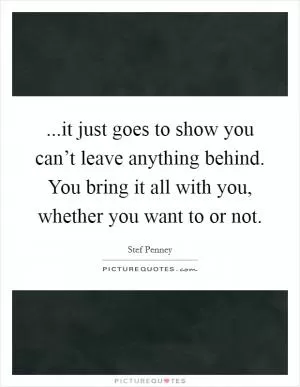 ...it just goes to show you can’t leave anything behind. You bring it all with you, whether you want to or not Picture Quote #1
