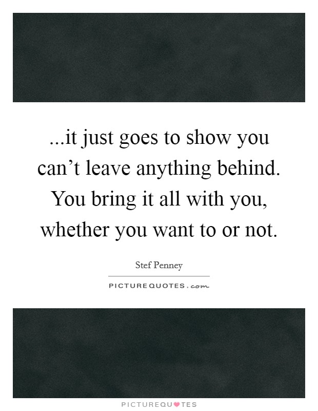 ...it just goes to show you can't leave anything behind. You bring it all with you, whether you want to or not. Picture Quote #1