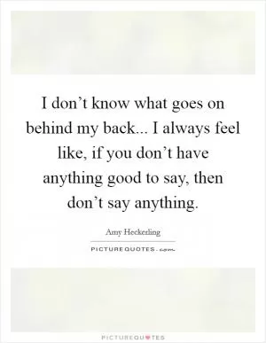 I don’t know what goes on behind my back... I always feel like, if you don’t have anything good to say, then don’t say anything Picture Quote #1