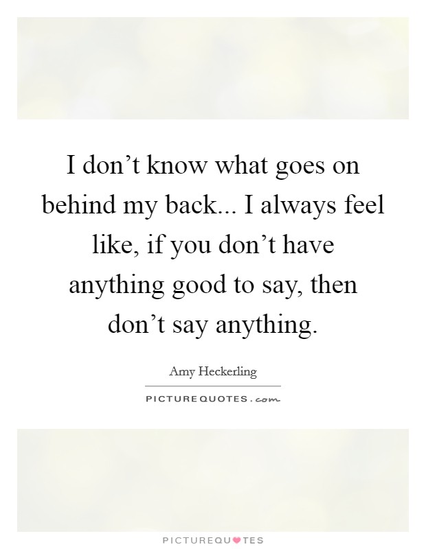 I don't know what goes on behind my back... I always feel like, if you don't have anything good to say, then don't say anything. Picture Quote #1