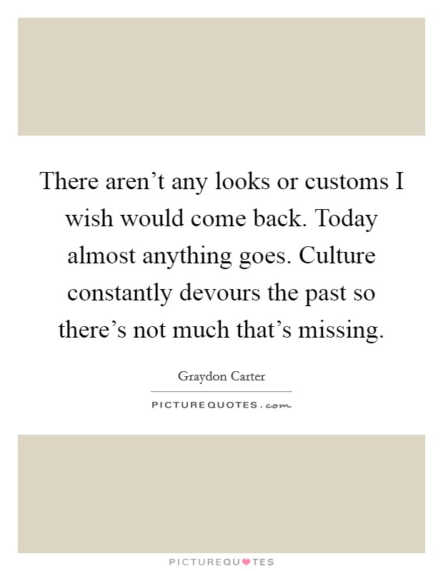 There aren't any looks or customs I wish would come back. Today almost anything goes. Culture constantly devours the past so there's not much that's missing. Picture Quote #1
