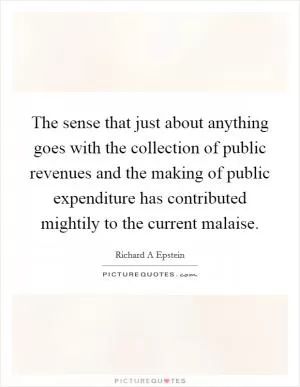 The sense that just about anything goes with the collection of public revenues and the making of public expenditure has contributed mightily to the current malaise Picture Quote #1