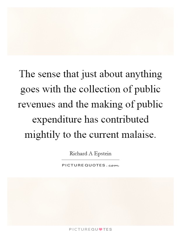 The sense that just about anything goes with the collection of public revenues and the making of public expenditure has contributed mightily to the current malaise. Picture Quote #1