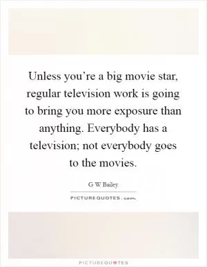 Unless you’re a big movie star, regular television work is going to bring you more exposure than anything. Everybody has a television; not everybody goes to the movies Picture Quote #1
