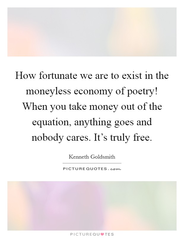 How fortunate we are to exist in the moneyless economy of poetry! When you take money out of the equation, anything goes and nobody cares. It's truly free. Picture Quote #1