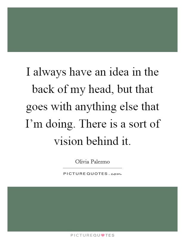 I always have an idea in the back of my head, but that goes with anything else that I'm doing. There is a sort of vision behind it. Picture Quote #1