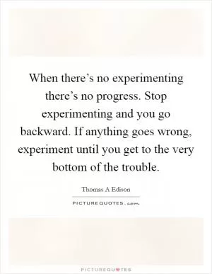 When there’s no experimenting there’s no progress. Stop experimenting and you go backward. If anything goes wrong, experiment until you get to the very bottom of the trouble Picture Quote #1