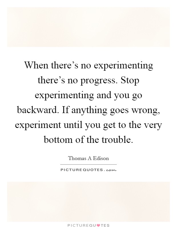 When there's no experimenting there's no progress. Stop experimenting and you go backward. If anything goes wrong, experiment until you get to the very bottom of the trouble. Picture Quote #1