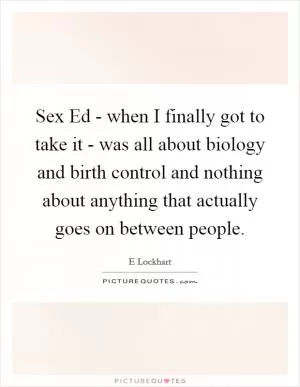 Sex Ed - when I finally got to take it - was all about biology and birth control and nothing about anything that actually goes on between people Picture Quote #1