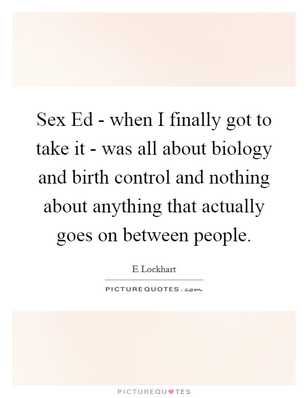 Sex Ed - when I finally got to take it - was all about biology and birth control and nothing about anything that actually goes on between people. Picture Quote #1