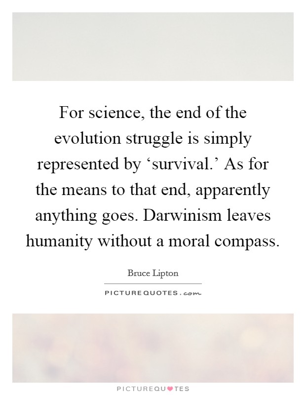 For science, the end of the evolution struggle is simply represented by ‘survival.' As for the means to that end, apparently anything goes. Darwinism leaves humanity without a moral compass. Picture Quote #1