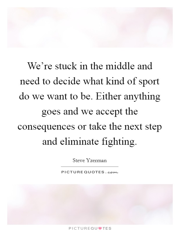 We're stuck in the middle and need to decide what kind of sport do we want to be. Either anything goes and we accept the consequences or take the next step and eliminate fighting. Picture Quote #1