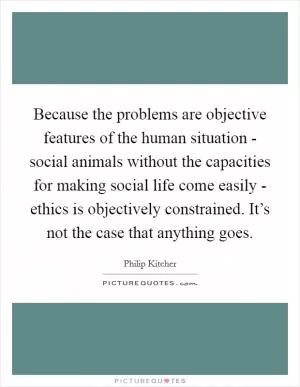 Because the problems are objective features of the human situation - social animals without the capacities for making social life come easily - ethics is objectively constrained. It’s not the case that anything goes Picture Quote #1