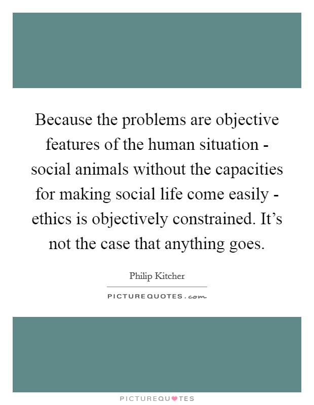 Because the problems are objective features of the human situation - social animals without the capacities for making social life come easily - ethics is objectively constrained. It's not the case that anything goes. Picture Quote #1