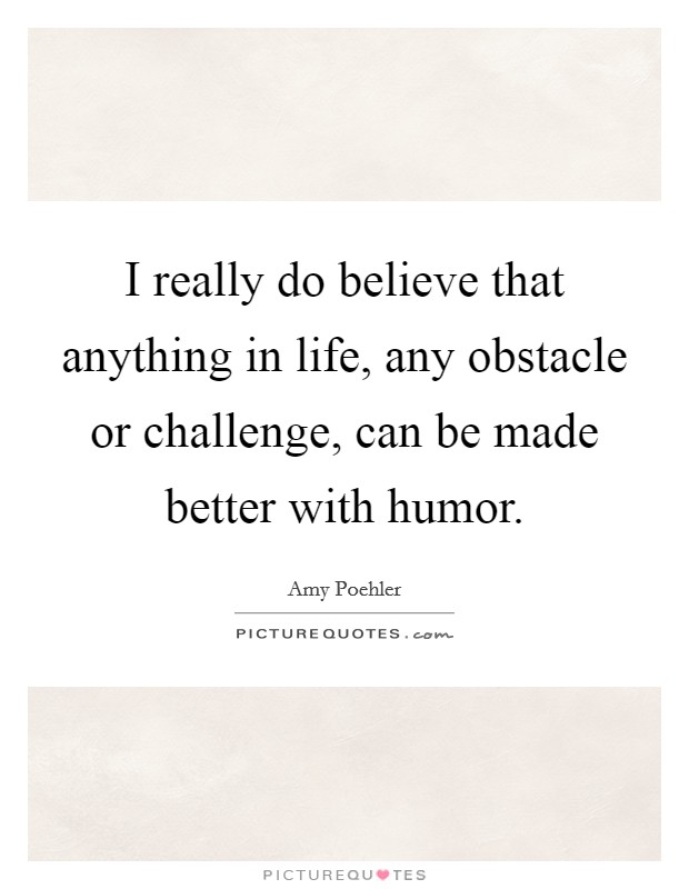 I really do believe that anything in life, any obstacle or challenge, can be made better with humor. Picture Quote #1