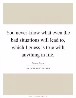 You never know what even the bad situations will lead to, which I guess is true with anything in life Picture Quote #1