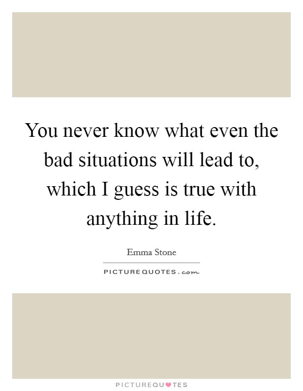 You never know what even the bad situations will lead to, which I guess is true with anything in life. Picture Quote #1
