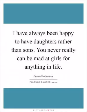 I have always been happy to have daughters rather than sons. You never really can be mad at girls for anything in life Picture Quote #1