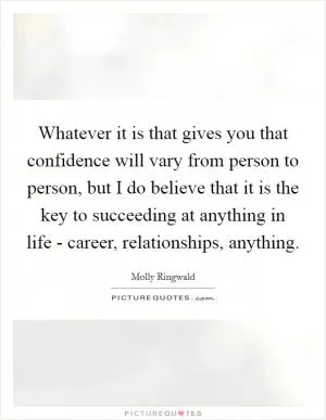Whatever it is that gives you that confidence will vary from person to person, but I do believe that it is the key to succeeding at anything in life - career, relationships, anything Picture Quote #1