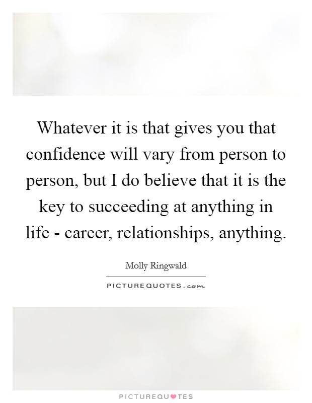 Whatever it is that gives you that confidence will vary from person to person, but I do believe that it is the key to succeeding at anything in life - career, relationships, anything. Picture Quote #1