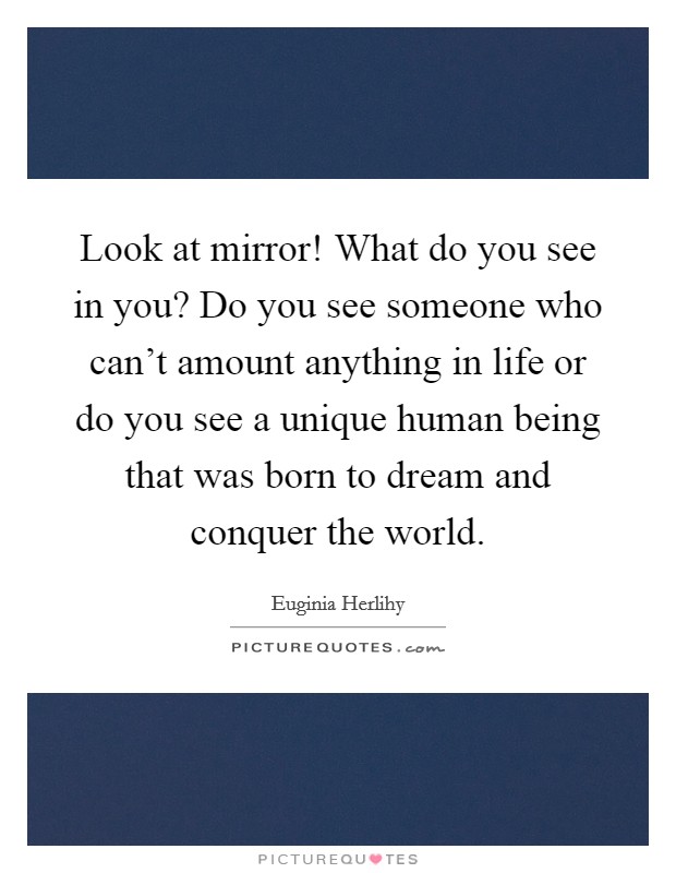 Look at mirror! What do you see in you? Do you see someone who can't amount anything in life or do you see a unique human being that was born to dream and conquer the world. Picture Quote #1