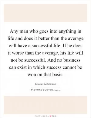 Any man who goes into anything in life and does it better than the average will have a successful life. If he does it worse than the average, his life will not be successful. And no business can exist in which success cannot be won on that basis Picture Quote #1