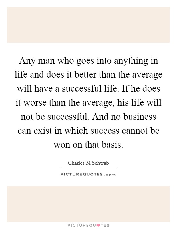 Any man who goes into anything in life and does it better than the average will have a successful life. If he does it worse than the average, his life will not be successful. And no business can exist in which success cannot be won on that basis. Picture Quote #1