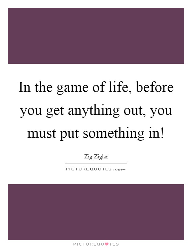In the game of life, before you get anything out, you must put something in! Picture Quote #1