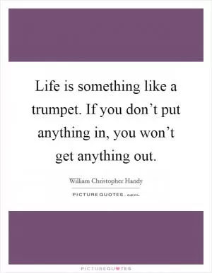 Life is something like a trumpet. If you don’t put anything in, you won’t get anything out Picture Quote #1