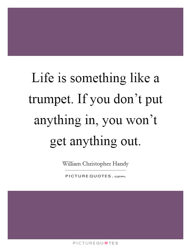 Life is something like a trumpet. If you don't put anything in, you won't get anything out. Picture Quote #1