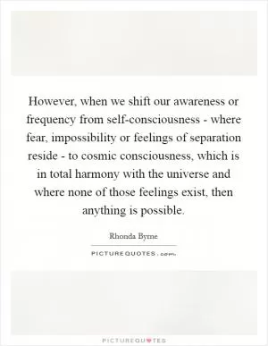 However, when we shift our awareness or frequency from self-consciousness - where fear, impossibility or feelings of separation reside - to cosmic consciousness, which is in total harmony with the universe and where none of those feelings exist, then anything is possible Picture Quote #1