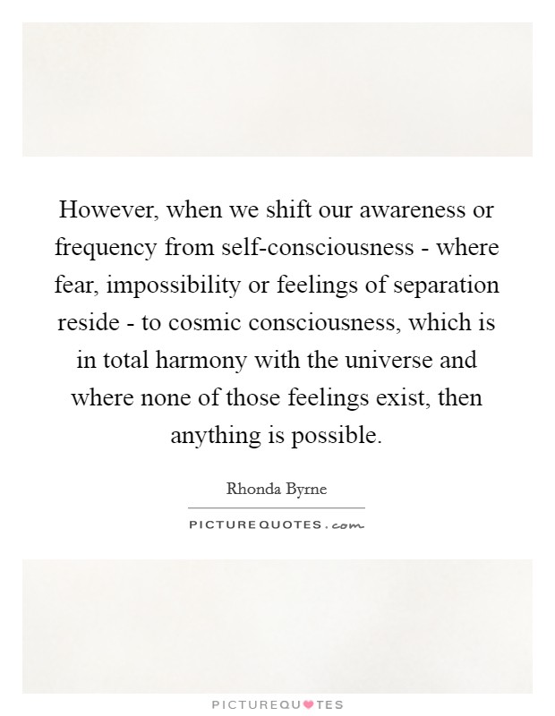 However, when we shift our awareness or frequency from self-consciousness - where fear, impossibility or feelings of separation reside - to cosmic consciousness, which is in total harmony with the universe and where none of those feelings exist, then anything is possible. Picture Quote #1