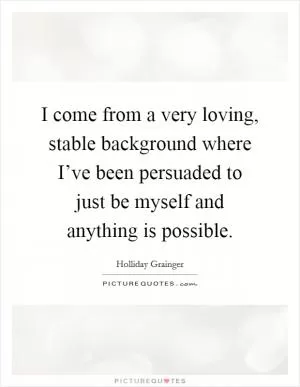 I come from a very loving, stable background where I’ve been persuaded to just be myself and anything is possible Picture Quote #1