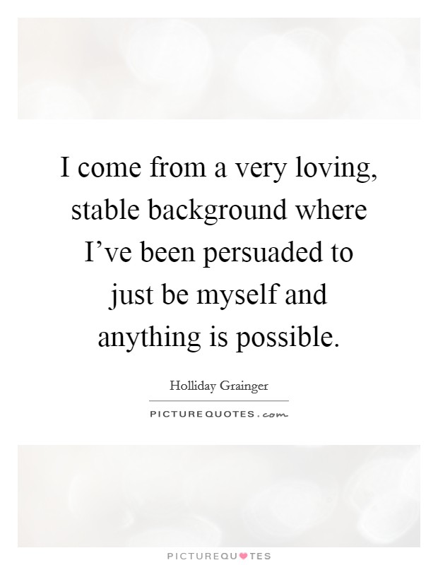 I come from a very loving, stable background where I've been persuaded to just be myself and anything is possible. Picture Quote #1