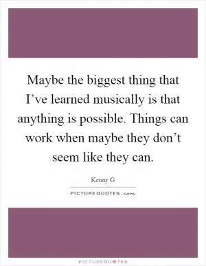 Maybe the biggest thing that I’ve learned musically is that anything is possible. Things can work when maybe they don’t seem like they can Picture Quote #1
