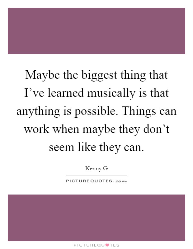 Maybe the biggest thing that I've learned musically is that anything is possible. Things can work when maybe they don't seem like they can. Picture Quote #1