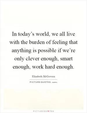 In today’s world, we all live with the burden of feeling that anything is possible if we’re only clever enough, smart enough, work hard enough Picture Quote #1