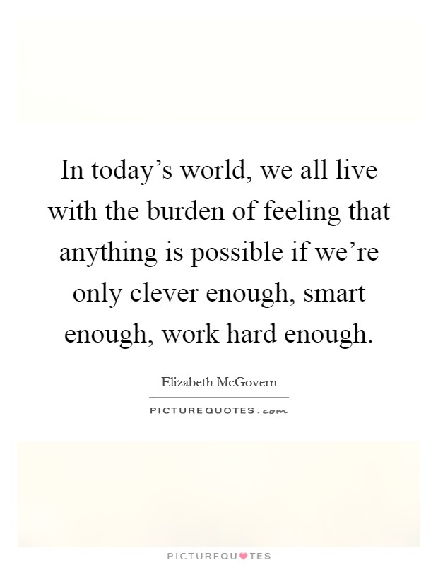 In today's world, we all live with the burden of feeling that anything is possible if we're only clever enough, smart enough, work hard enough. Picture Quote #1