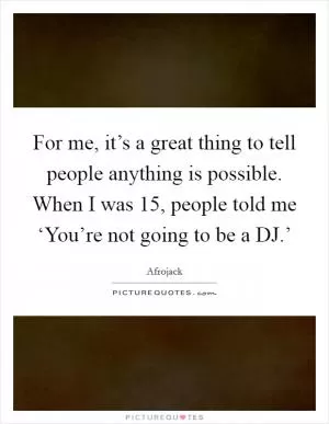 For me, it’s a great thing to tell people anything is possible. When I was 15, people told me ‘You’re not going to be a DJ.’ Picture Quote #1