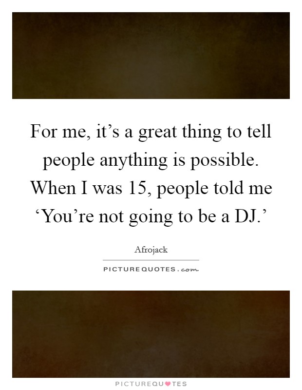 For me, it's a great thing to tell people anything is possible. When I was 15, people told me ‘You're not going to be a DJ.' Picture Quote #1