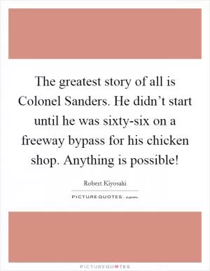 The greatest story of all is Colonel Sanders. He didn’t start until he was sixty-six on a freeway bypass for his chicken shop. Anything is possible! Picture Quote #1