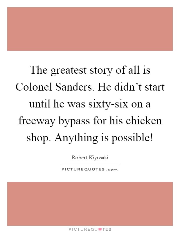 The greatest story of all is Colonel Sanders. He didn't start until he was sixty-six on a freeway bypass for his chicken shop. Anything is possible! Picture Quote #1