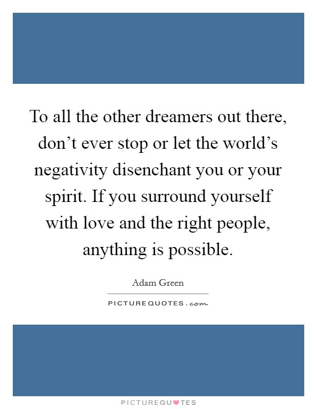 To all the other dreamers out there, don't ever stop or let the world's negativity disenchant you or your spirit. If you surround yourself with love and the right people, anything is possible. Picture Quote #1
