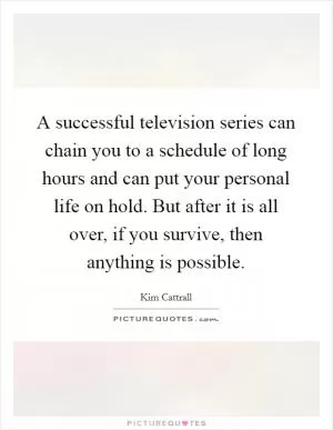 A successful television series can chain you to a schedule of long hours and can put your personal life on hold. But after it is all over, if you survive, then anything is possible Picture Quote #1